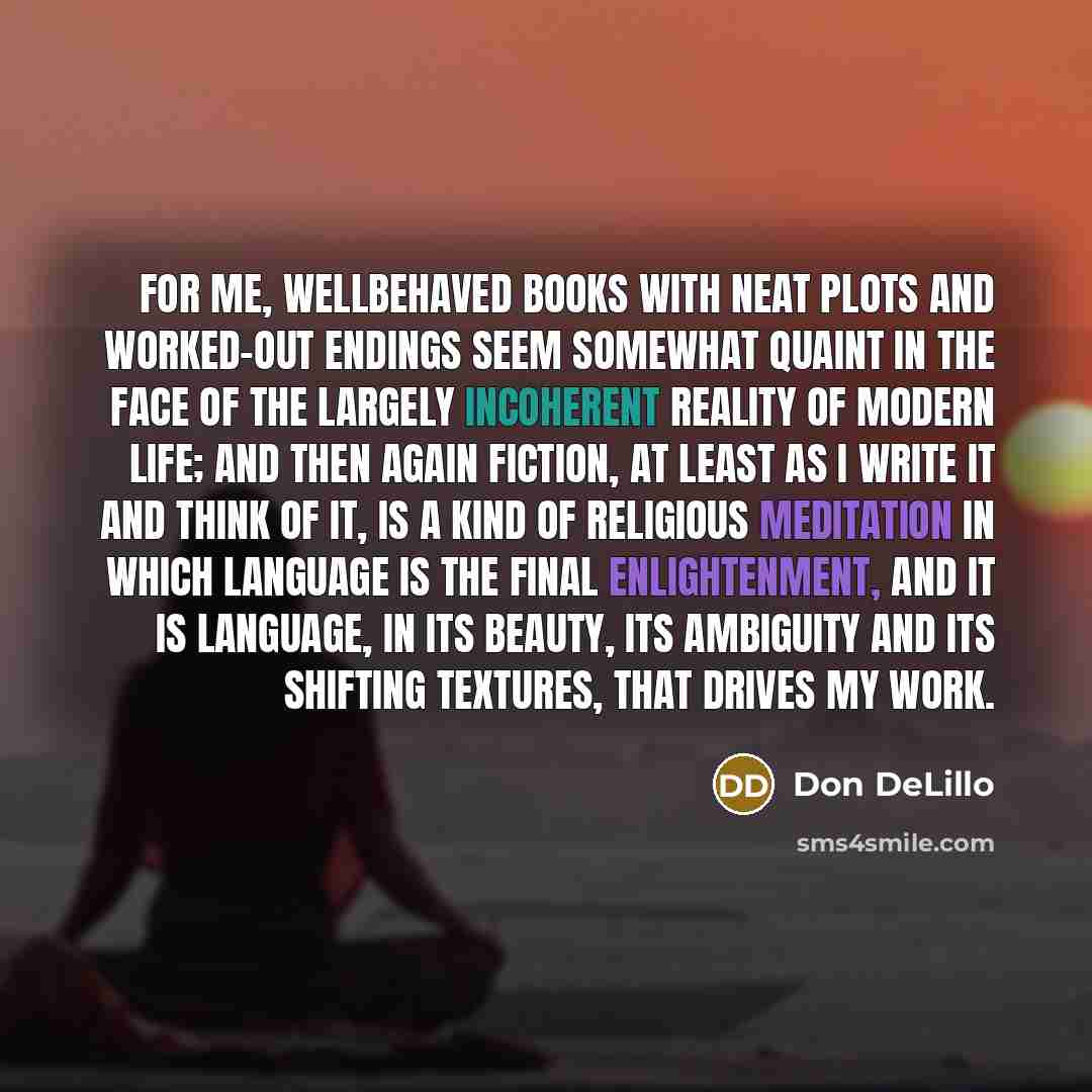 “For me, wellbehaved books with neat plots and worked-out endings seem somewhat quaint in the face of the largely incoherent reality of modern life; and then again fiction, at least as I write it and think of it, is a kind of religious meditation in which language is the final enlightenment, and it…” quote by Don DeLillo