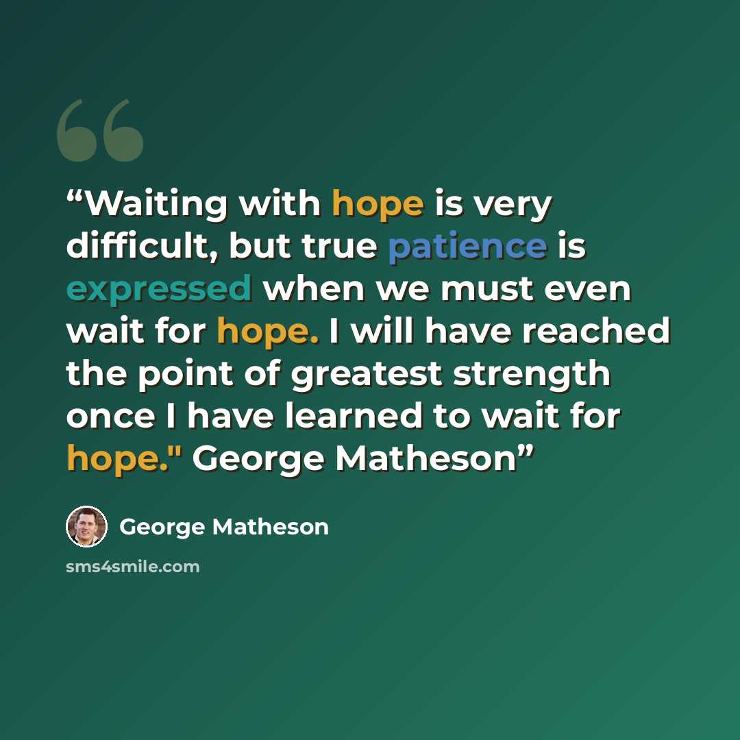 “Waiting with hope is very difficult, but true patience is expressed when we must even wait for hope. I will have reached the point of greatest strength once I have learned to wait for hope." George Matheson” quote by George Matheson