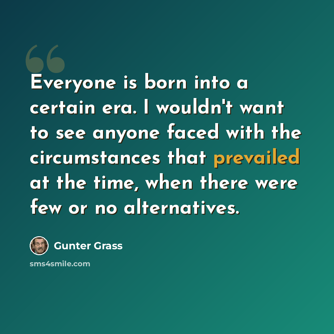 “Everyone is born into a certain era. I wouldn't want to see anyone faced with the circumstances that prevailed at the time, when there were few or no alternatives.” quote by Gunter Grass