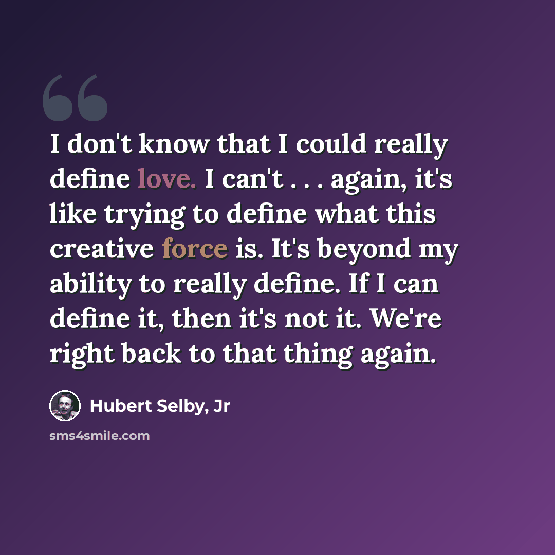 “I don't know that I could really define love. I can't . . . again, it's like trying to define what this creative force is. It's beyond my ability to really define. If I can define it, then it's not it. We're right back to that thing again.” quote by Hubert Selby, Jr