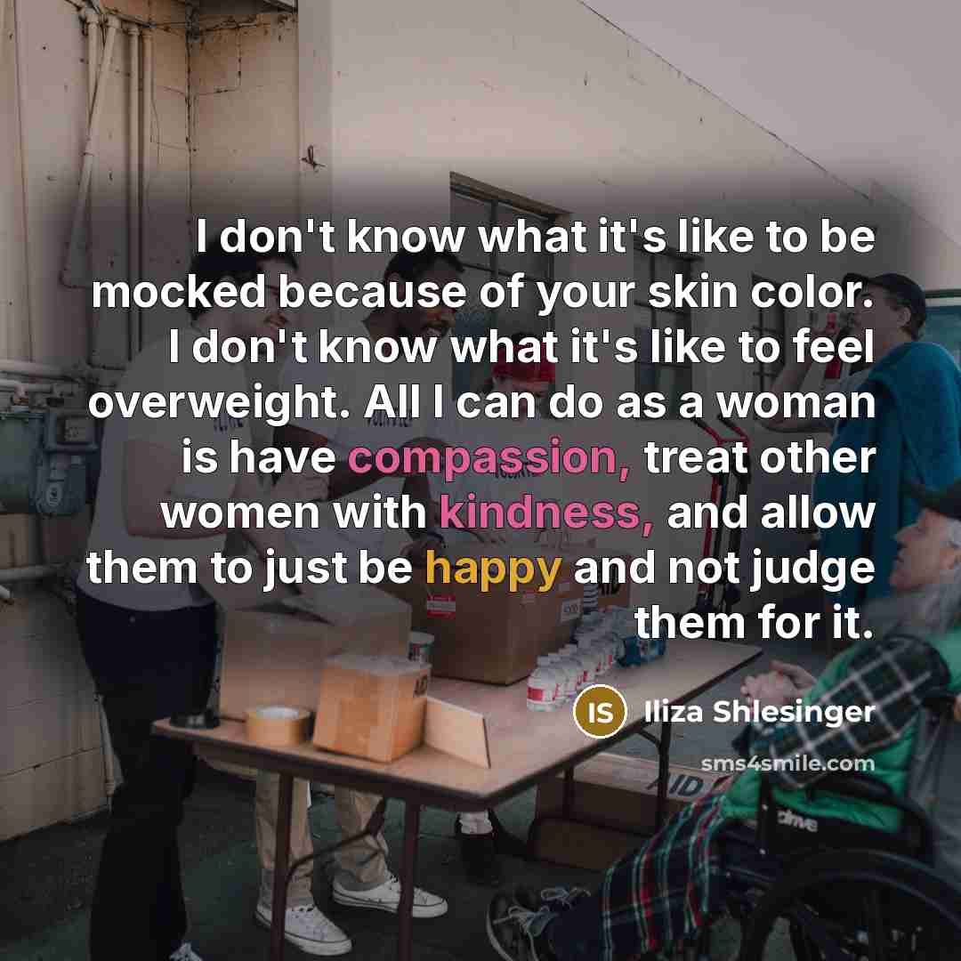 “I don't know what it's like to be mocked because of your skin color. I don't know what it's like to feel overweight. All I can do as a woman is have compassion, treat other women with kindness, and allow them to just be happy and not judge them for it.” quote by Iliza Shlesinger