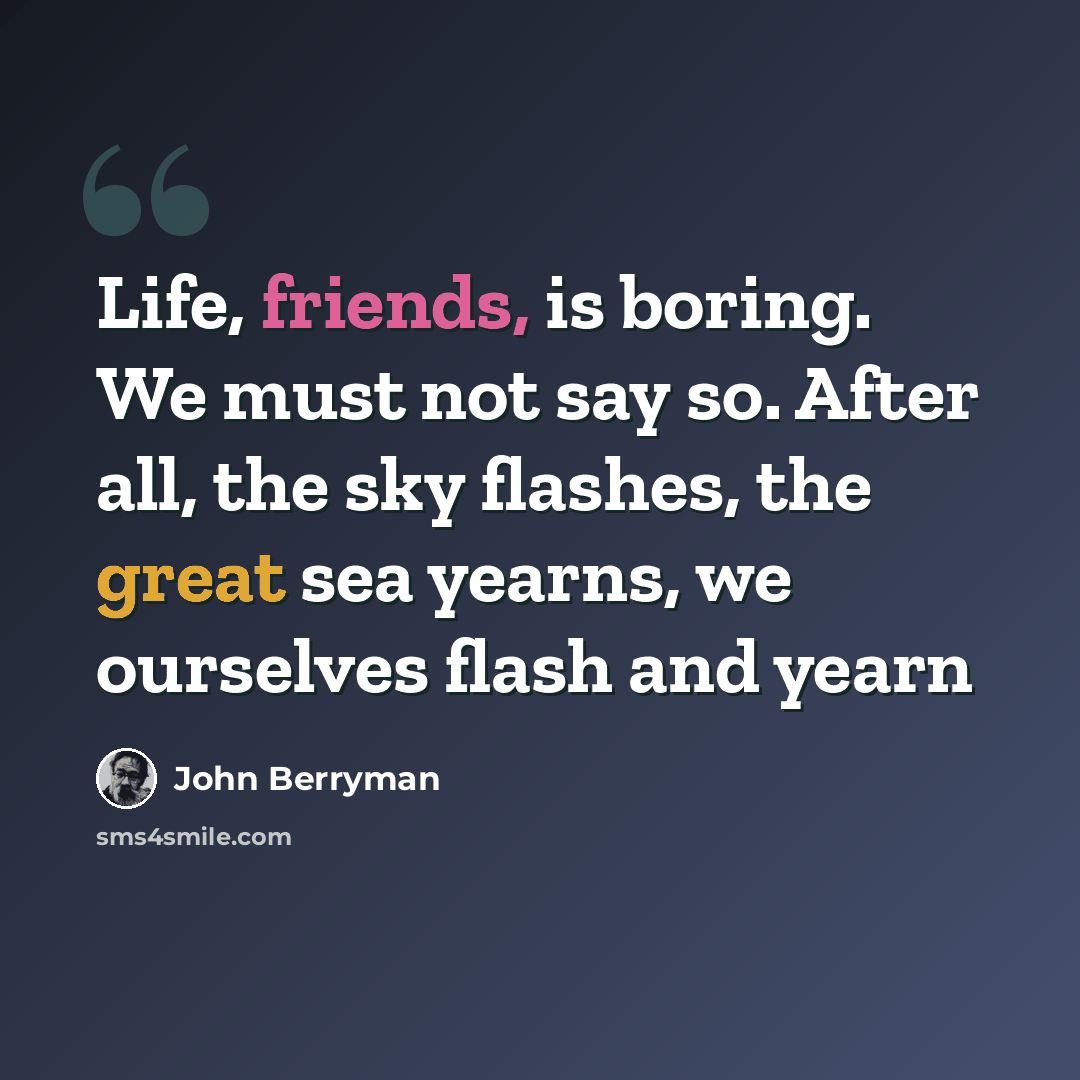 “Life, friends, is boring. We must not say so. After all, the sky flashes, the great sea yearns, we ourselves flash and yearn” quote by John Berryman