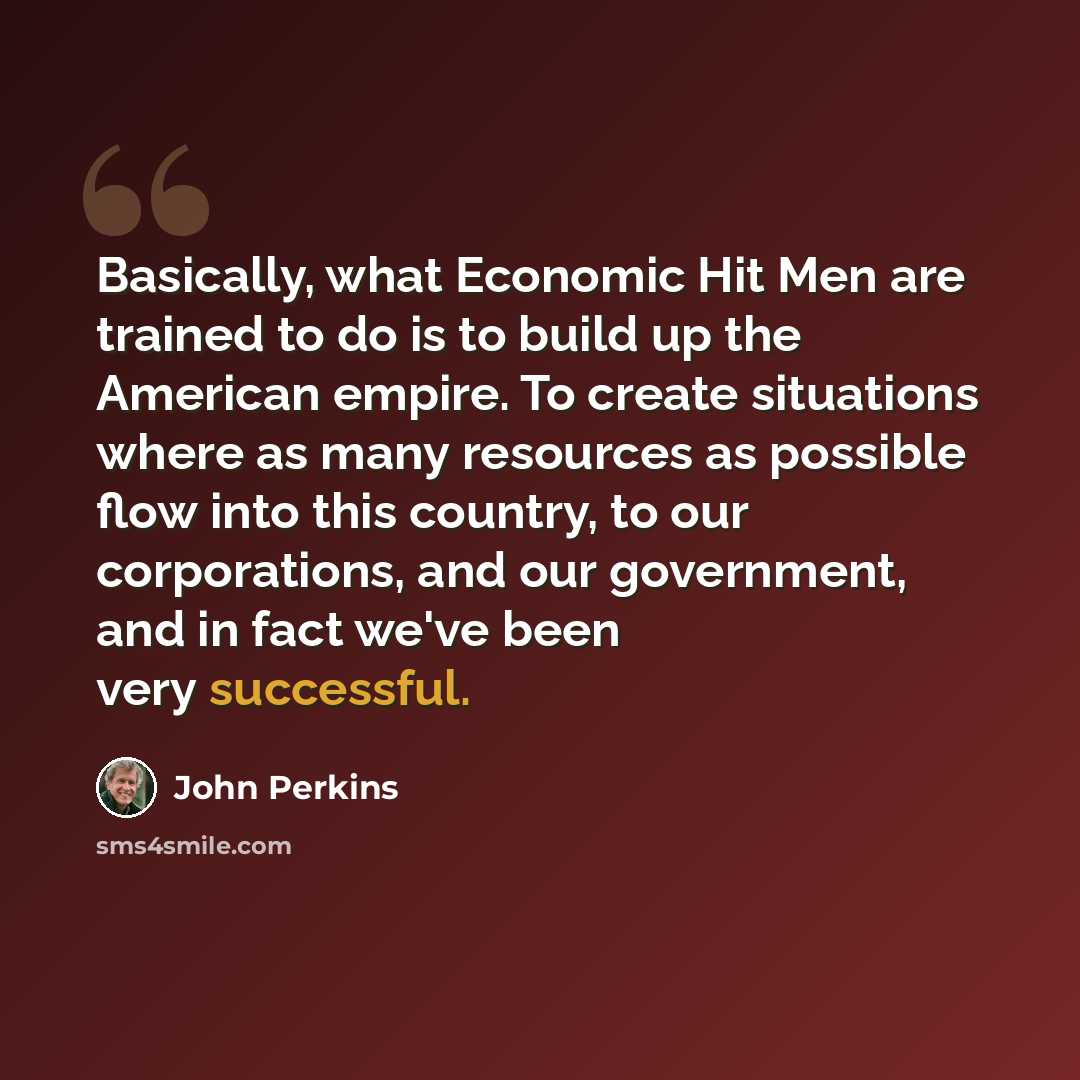“Basically, what Economic Hit Men are trained to do is to build up the American empire. To create situations where as many resources as possible flow into this country, to our corporations, and our government, and in fact we've been very successful.” quote by John Perkins