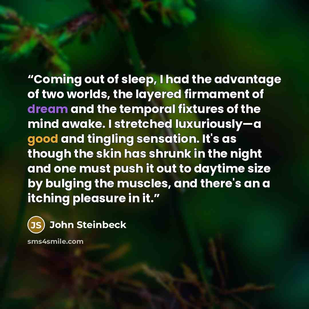 “Coming out of sleep, I had the advantage of two worlds, the layered firmament of dream and the temporal fixtures of the mind awake. I stretched luxuriously—a good and tingling sensation. It's as though the skin has shrunk in the night and one must push it out to daytime size by bulging the…” quote by John Steinbeck