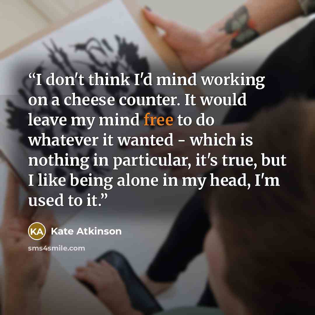 “I don't think I'd mind working on a cheese counter. It would leave my mind free to do whatever it wanted - which is nothing in particular, it's true, but I like being alone in my head, I'm used to it.” quote by Kate Atkinson