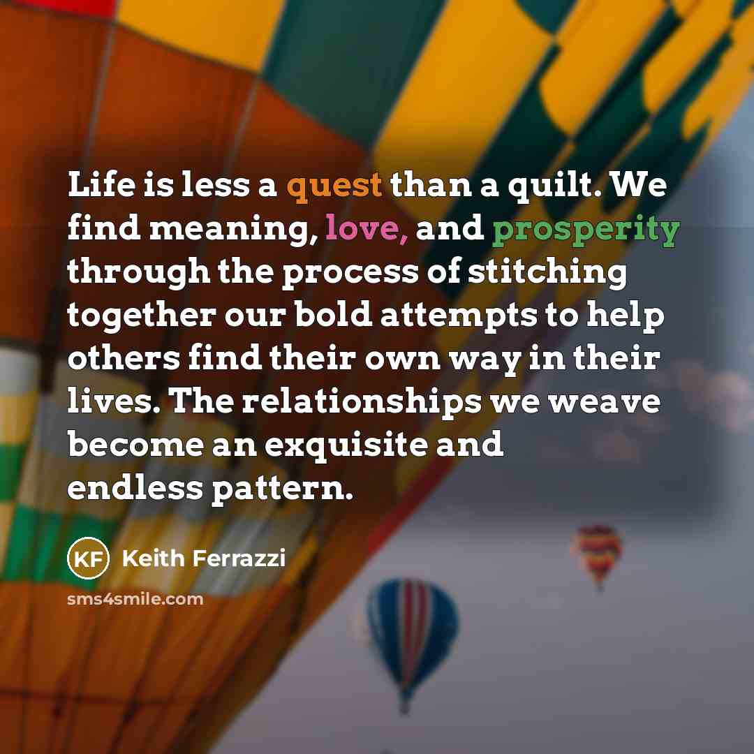 “Life is less a quest than a quilt. We find meaning, love, and prosperity through the process of stitching together our bold attempts to help others find their own way in their lives. The relationships we weave become an exquisite and endless pattern.” quote by Keith Ferrazzi