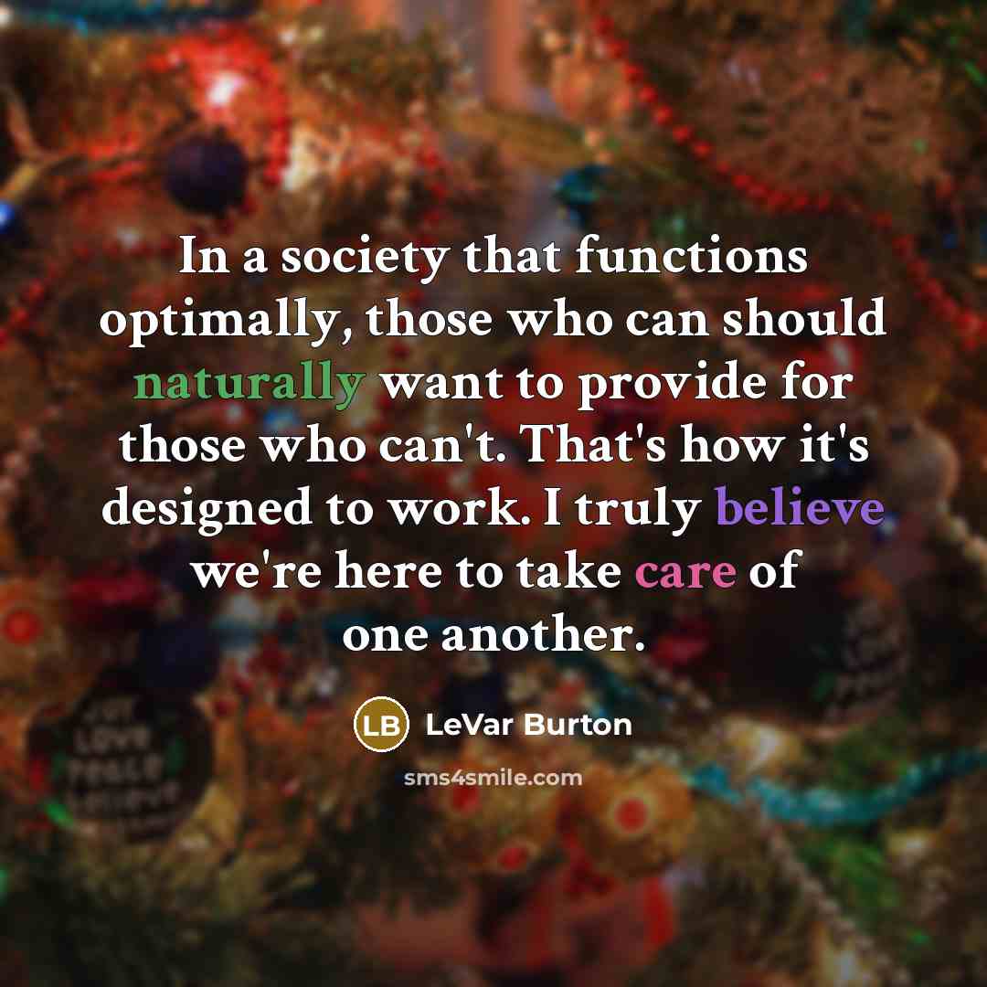 “In a society that functions optimally, those who can should naturally want to provide for those who can't. That's how it's designed to work. I truly believe we're here to take care of one another.” quote by LeVar Burton
