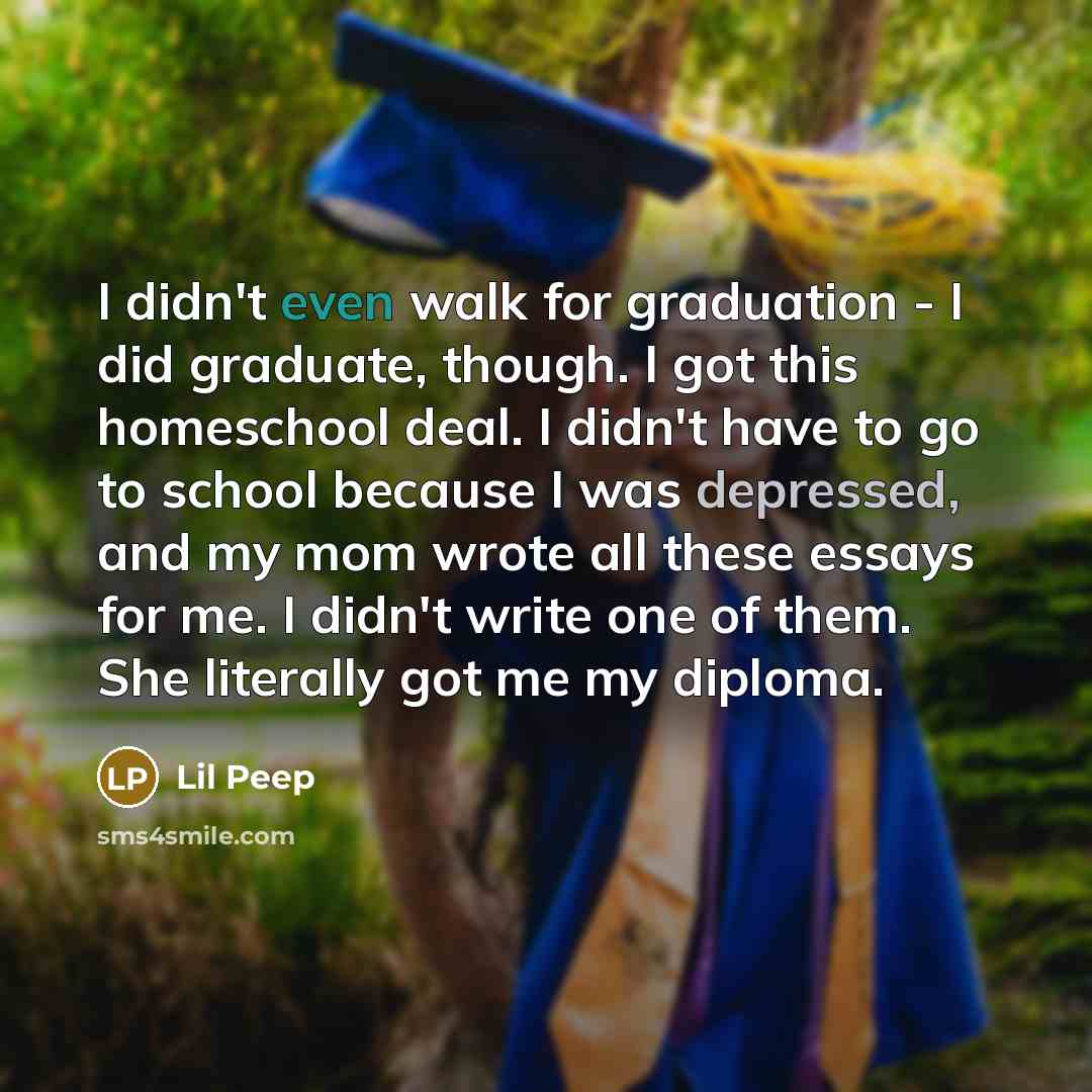 “I didn't even walk for graduation - I did graduate, though. I got this homeschool deal. I didn't have to go to school because I was depressed, and my mom wrote all these essays for me. I didn't write one of them. She literally got me my diploma.” quote by Lil Peep