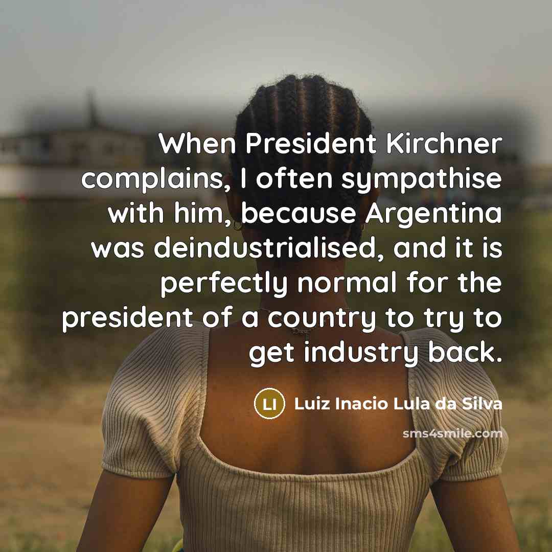“When President Kirchner complains, I often sympathise with him, because Argentina was deindustrialised, and it is perfectly normal for the president of a country to try to get industry back.” quote by Luiz Inacio Lula da Silva