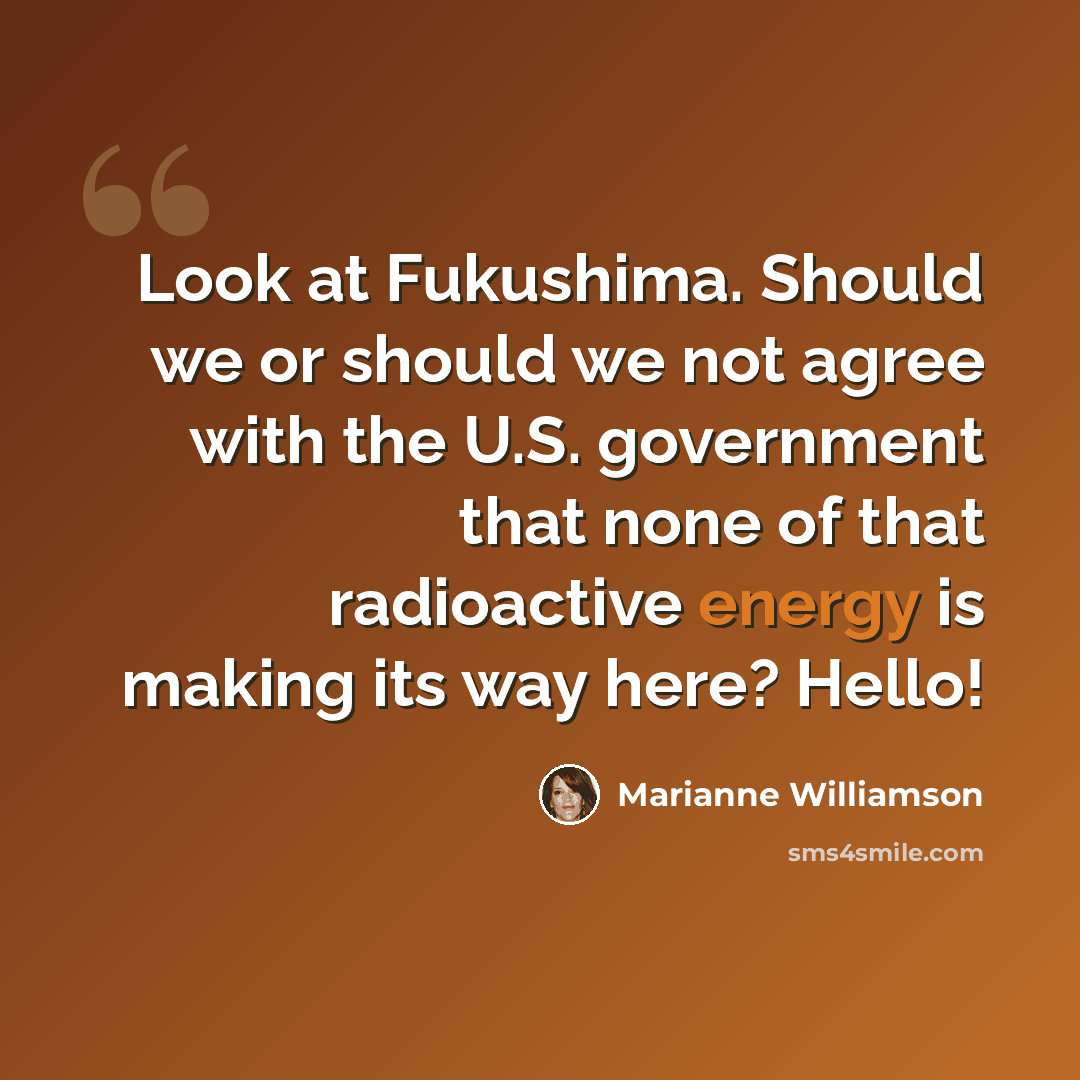 “Look at Fukushima. Should we or should we not agree with the U.S. government that none of that radioactive energy is making its way here? Hello!” quote by Marianne Williamson