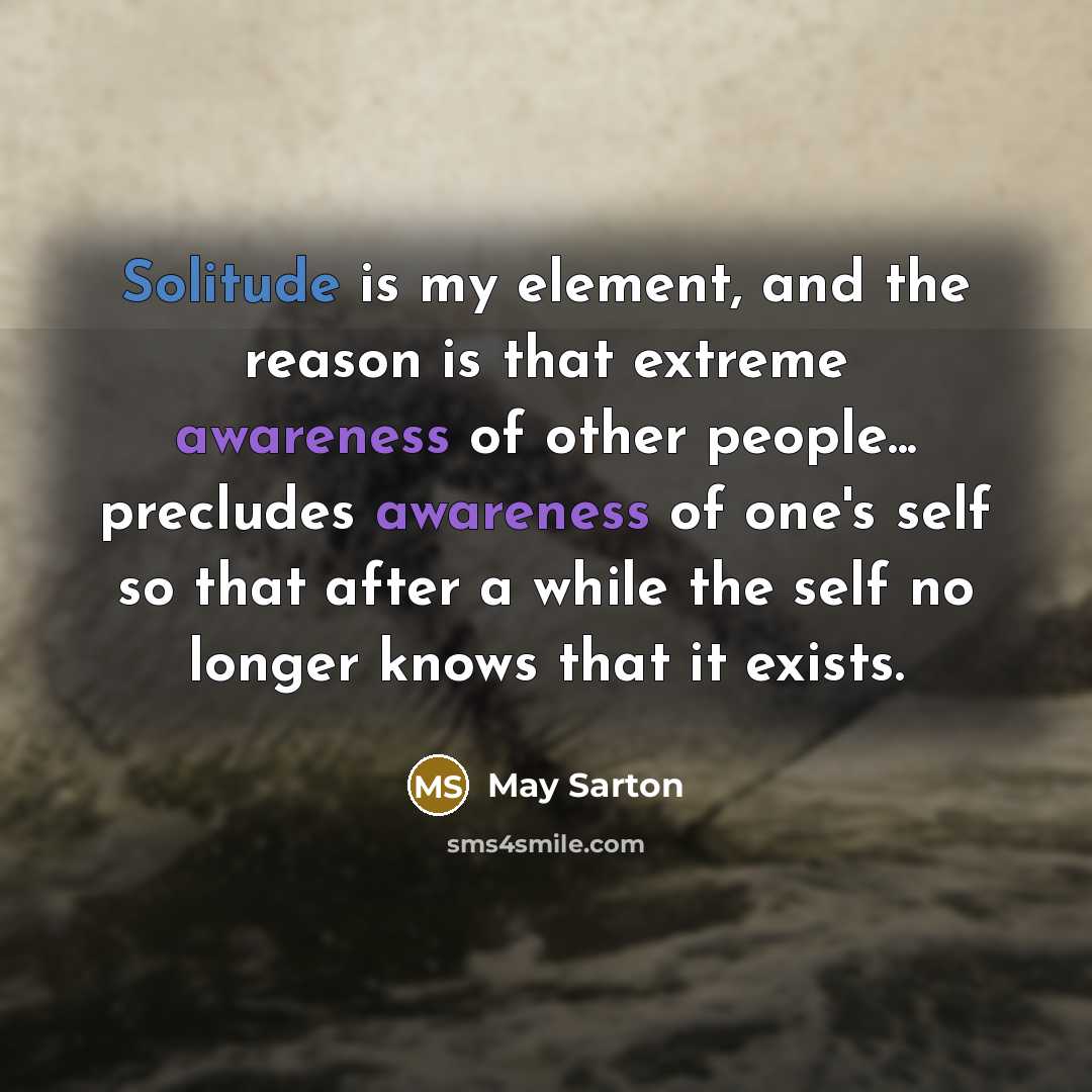 “Solitude is my element, and the reason is that extreme awareness of other people... precludes awareness of one's self so that after a while the self no longer knows that it exists.” quote by May Sarton