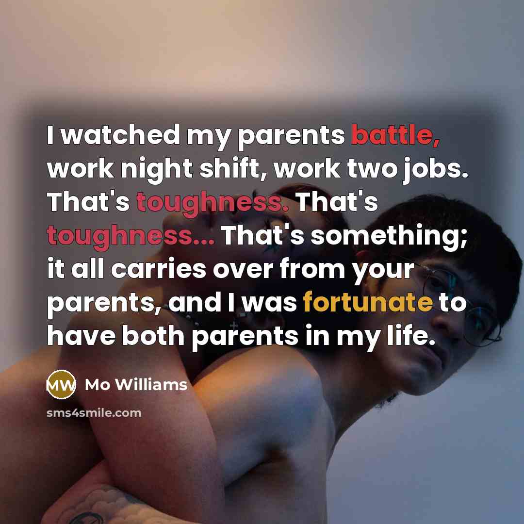 “I watched my parents battle, work night shift, work two jobs. That's toughness. That's toughness... That's something; it all carries over from your parents, and I was fortunate to have both parents in my life.” quote by Mo Williams