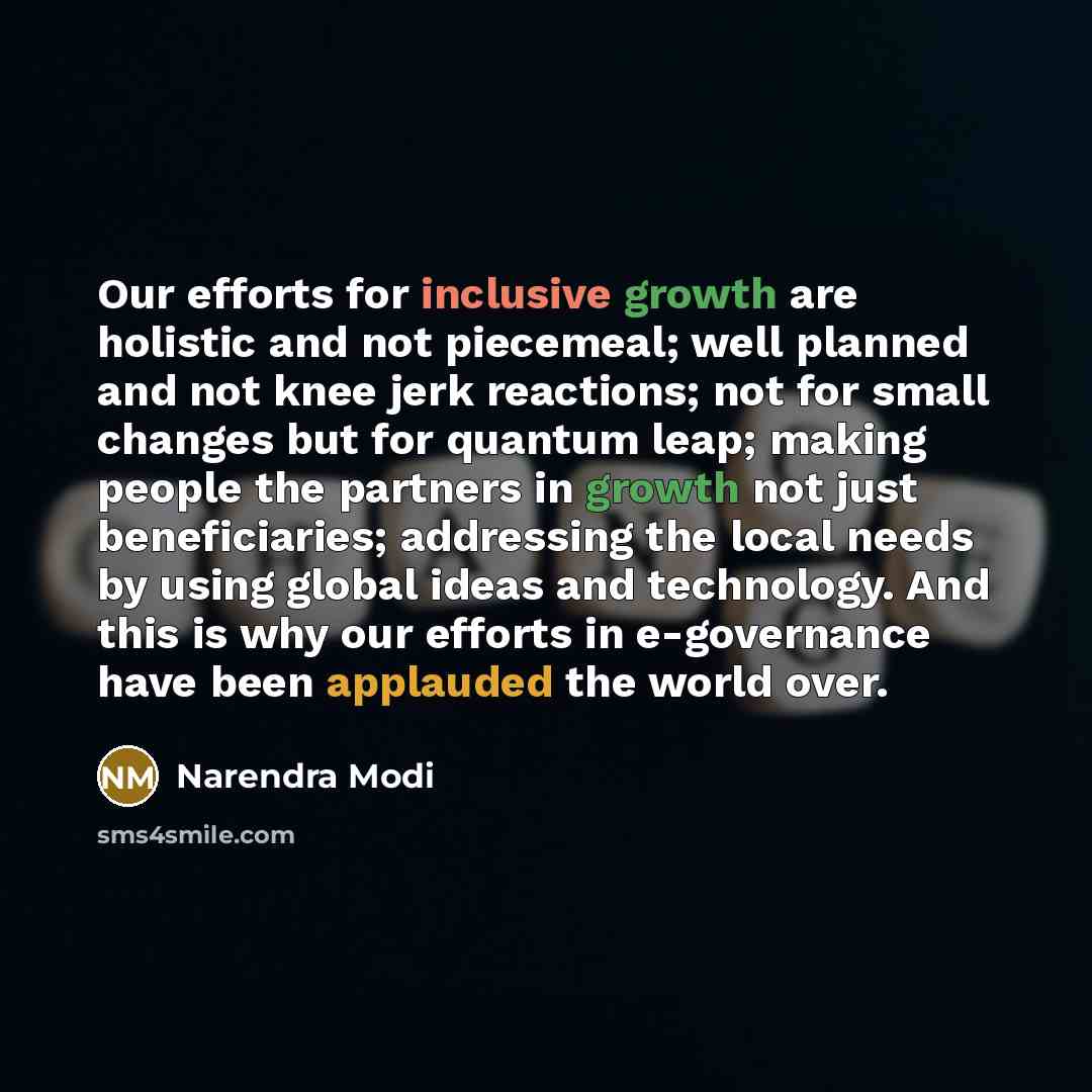 “Our efforts for inclusive growth are holistic and not piecemeal; well planned and not knee jerk reactions; not for small changes but for quantum leap; making people the partners in growth not just beneficiaries; addressing the local needs by using global ideas and technology. And this is why our…” quote by Narendra Modi