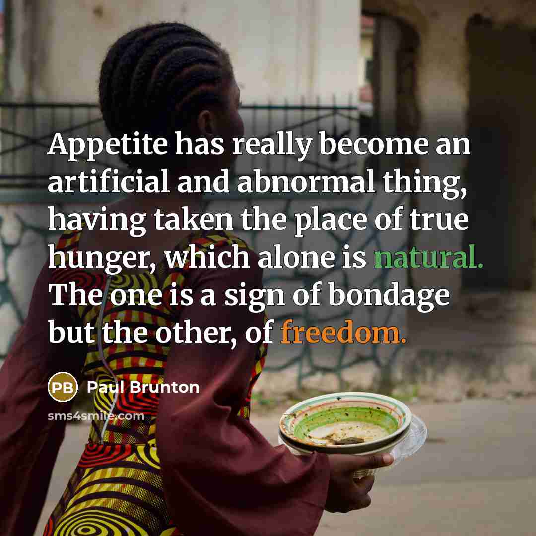 “Appetite has really become an artificial and abnormal thing, having taken the place of true hunger, which alone is natural. The one is a sign of bondage but the other, of freedom.” quote by Paul Brunton