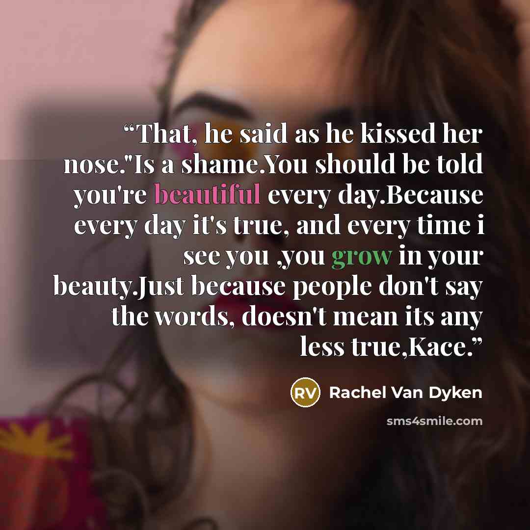 “That, he said as he kissed her nose."Is a shame.You should be told you're beautiful every day.Because every day it's true, and every time i see you ,you grow in your beauty.Just because people don't say the words, doesn't mean its any less true,Kace.” quote by Rachel Van Dyken