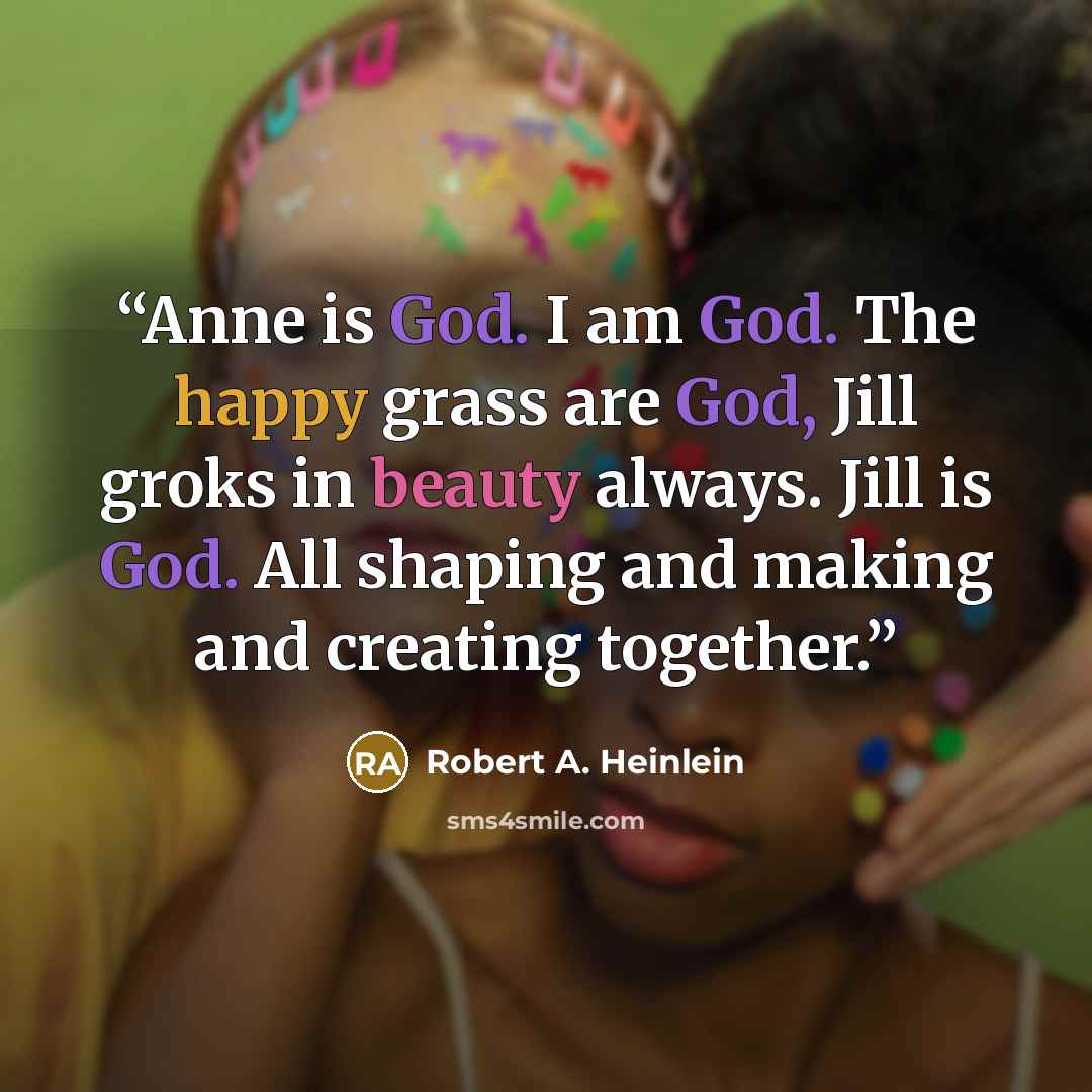 “Anne is God. I am God. The happy grass are God, Jill groks in beauty always. Jill is God. All shaping and making and creating together.” quote by Robert A. Heinlein