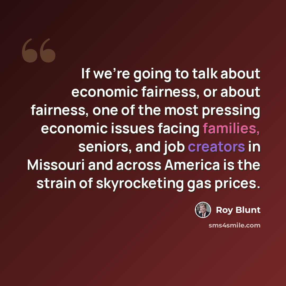 “If we're going to talk about economic fairness, or about fairness, one of the most pressing economic issues facing families, seniors, and job creators in Missouri and across America is the strain of skyrocketing gas prices.” quote by Roy Blunt