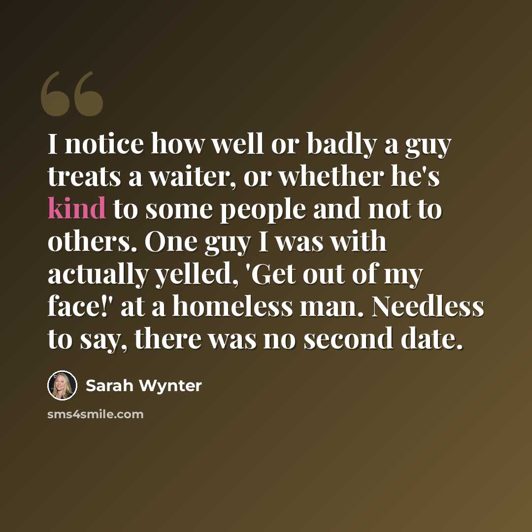 “I notice how well or badly a guy treats a waiter, or whether he's kind to some people and not to others. One guy I was with actually yelled, 'Get out of my face!' at a homeless man. Needless to say, there was no second date.” quote by Sarah Wynter