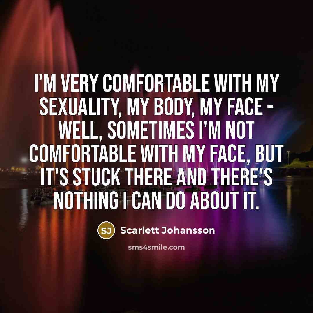 “I'm very comfortable with my sexuality, my body, my face - well, sometimes I'm not comfortable with my face, but it's stuck there and there's nothing I can do about it.” quote by Scarlett Johansson