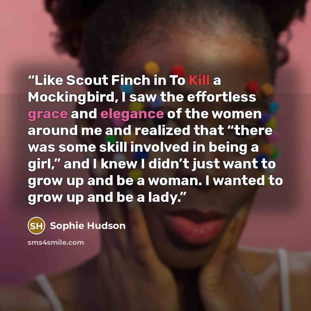 “Like Scout Finch in To Kill a Mockingbird, I saw the effortless grace and elegance of the women around me and realized that “there was some skill involved in being a girl,” and I knew I didn’t just want to grow up and be a woman. I wanted to grow up and be a lady.” quote by Sophie Hudson