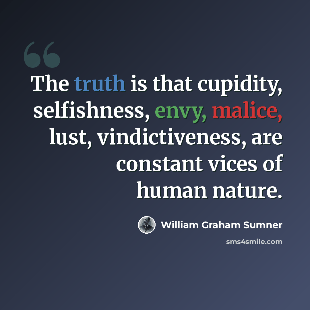“The truth is that cupidity, selfishness, envy, malice, lust, vindictiveness, are constant vices of human nature.” quote by William Graham Sumner