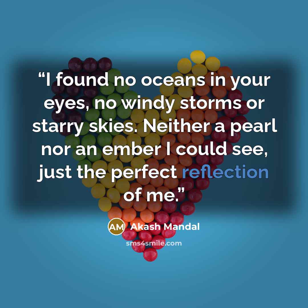 “I found no oceans in your eyes, no windy storms or starry skies. Neither a pearl nor an ember I could see, just the perfect reflection of me.” quote by Akash Mandal