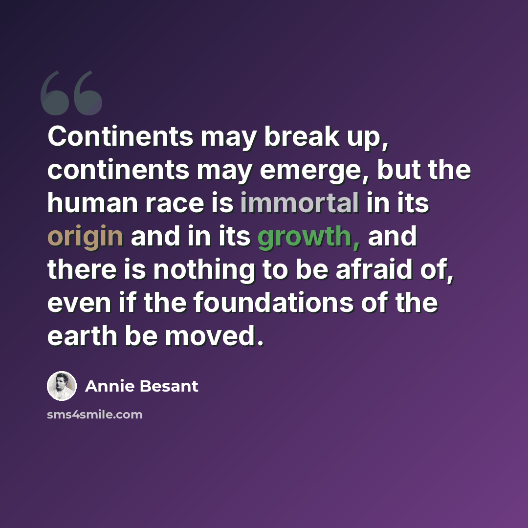 “Continents may break up, continents may emerge, but the human race is immortal in its origin and in its growth, and there is nothing to be afraid of, even if the foundations of the earth be moved.” quote by Annie Besant