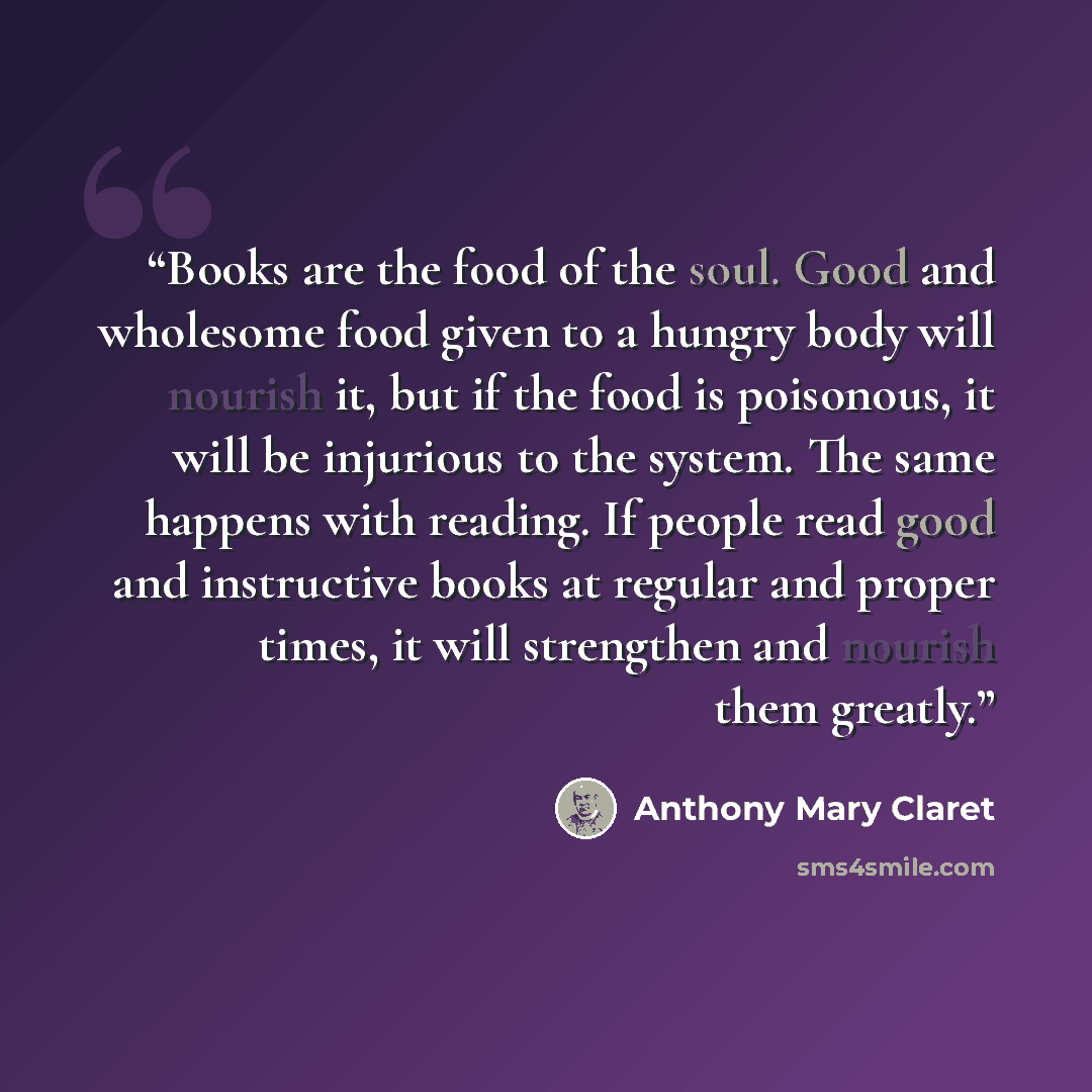 “Books are the food of the soul. Good and wholesome food given to a hungry body will nourish it, but if the food is poisonous, it will be injurious to the system. The same happens with reading. If people read good and instructive books at regular and proper times, it will strengthen and nourish…” quote by Anthony Mary Claret