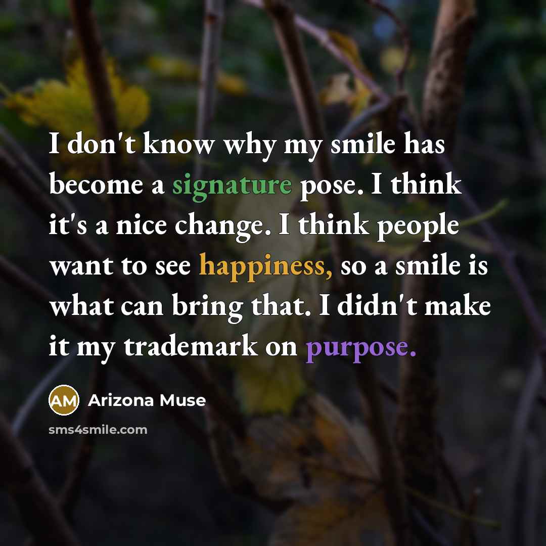“I don't know why my smile has become a signature pose. I think it's a nice change. I think people want to see happiness, so a smile is what can bring that. I didn't make it my trademark on purpose.” quote by Arizona Muse
