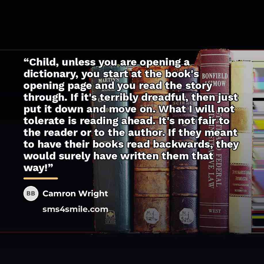 “Child, unless you are opening a dictionary, you start at the book's opening page and you read the story through. If it's terribly dreadful, then just put it down and move on. What I will not tolerate is reading ahead. It's not fair to the reader or to the author. If they meant to have their books…” quote by Camron Wright