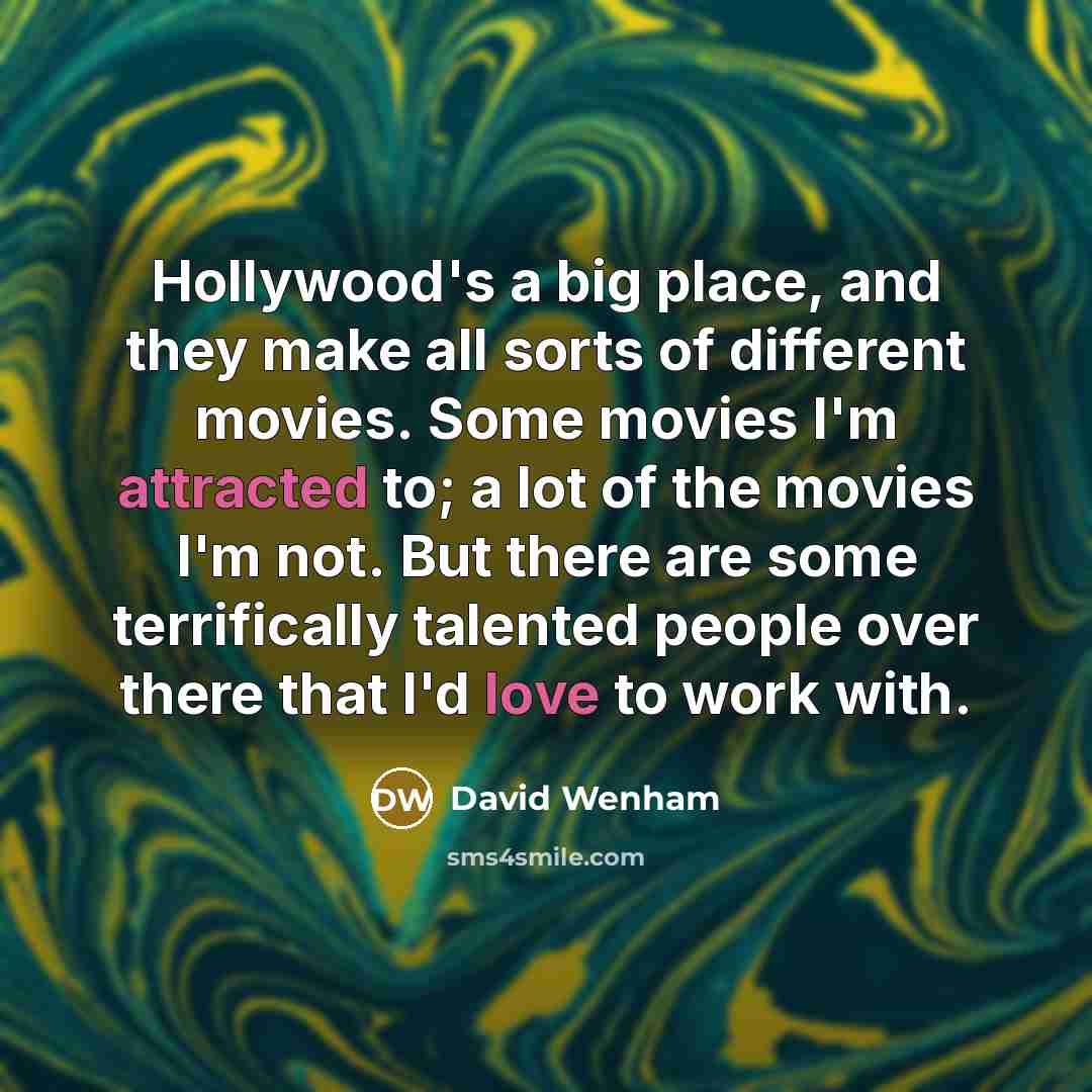 “Hollywood's a big place, and they make all sorts of different movies. Some movies I'm attracted to; a lot of the movies I'm not. But there are some terrifically talented people over there that I'd love to work with.” quote by David Wenham
