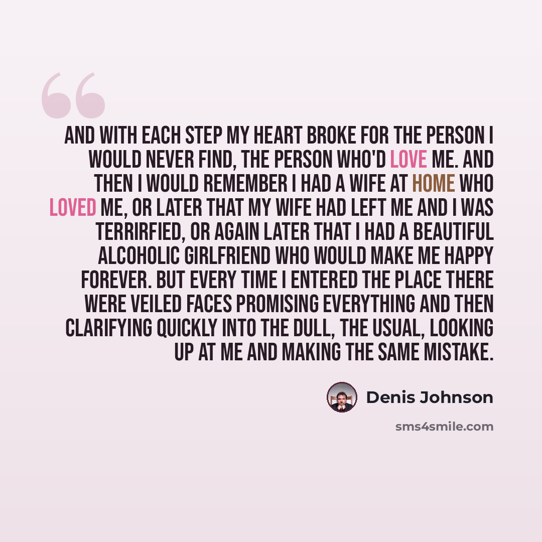 “And with each step my heart broke for the person I would never find, the person who'd love me. And then I would remember I had a wife at home who loved me, or later that my wife had left me and I was terrirfied, or again later that I had a beautiful alcoholic girlfriend who would make me happy…” quote by Denis Johnson