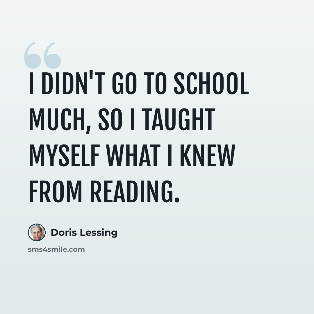 “I didn't go to school much, so I taught myself what I knew from reading.” quote by Doris Lessing