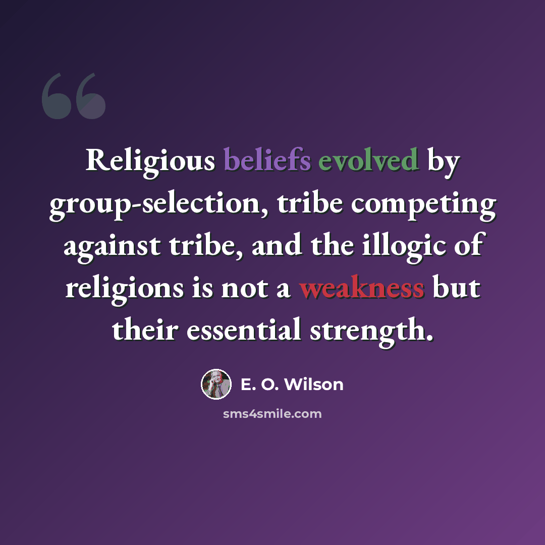 “Religious beliefs evolved by group-selection, tribe competing against tribe, and the illogic of religions is not a weakness but their essential strength.” quote by E. O. Wilson