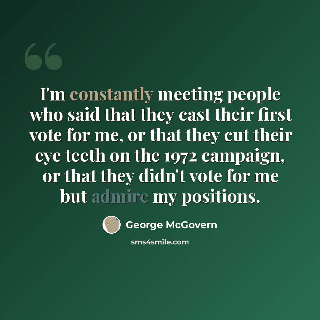 “I'm constantly meeting people who said that they cast their first vote for me, or that they cut their eye teeth on the 1972 campaign, or that they didn't vote for me but admire my positions.” quote by George McGovern