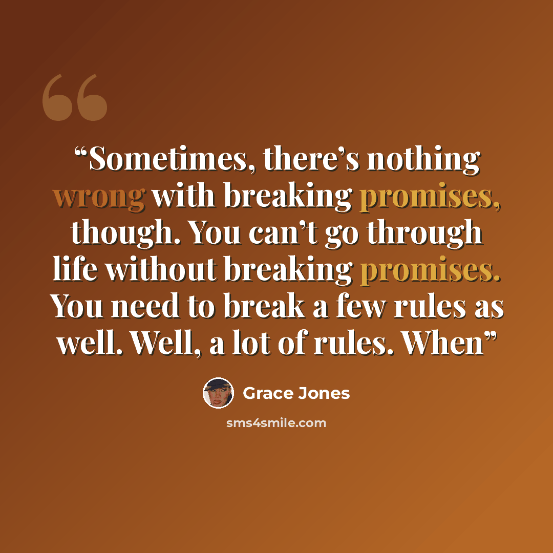 “Sometimes, there’s nothing wrong with breaking promises, though. You can’t go through life without breaking promises. You need to break a few rules as well. Well, a lot of rules. When” quote by Grace Jones