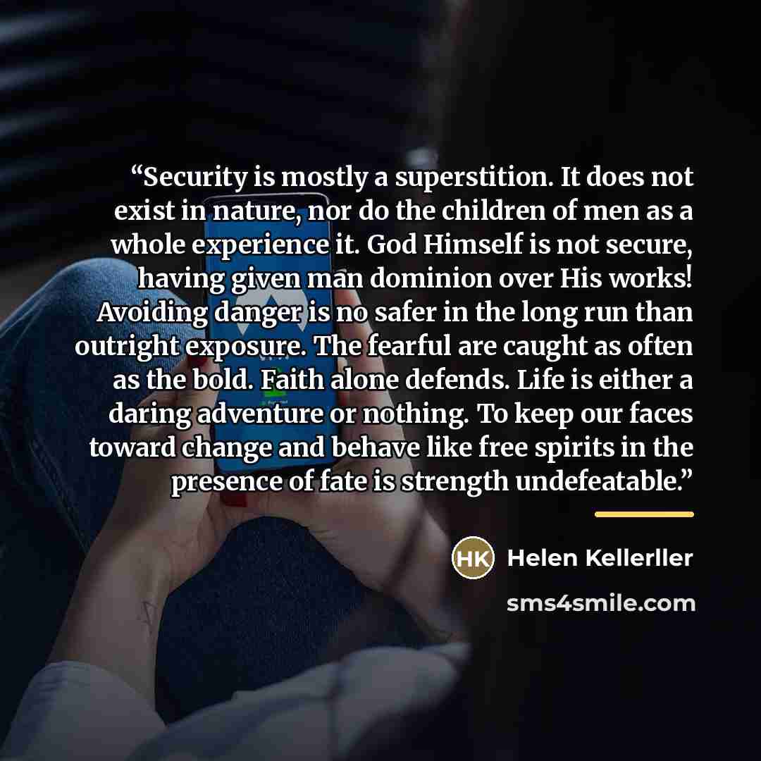 “Security is mostly a superstition. It does not exist in nature, nor do the children of men as a whole experience it. God Himself is not secure, having given man dominion over His works! Avoiding danger is no safer in the long run than outright exposure. The fearful are caught as often as the bold…” quote by Helen Kellerller