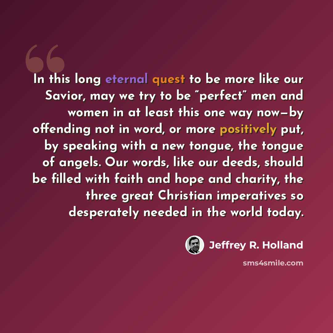 “In this long eternal quest to be more like our Savior, may we try to be “perfect” men and women in at least this one way now—by offending not in word, or more positively put, by speaking with a new tongue, the tongue of angels. Our words, like our deeds, should be filled with faith and hope and…” quote by Jeffrey R. Holland