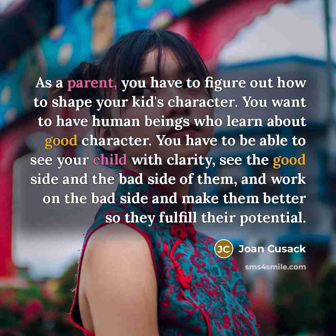 “As a parent, you have to figure out how to shape your kid's character. You want to have human beings who learn about good character. You have to be able to see your child with clarity, see the good side and the bad side of them, and work on the bad side and make them better so they fulfill their…” quote by Joan Cusack