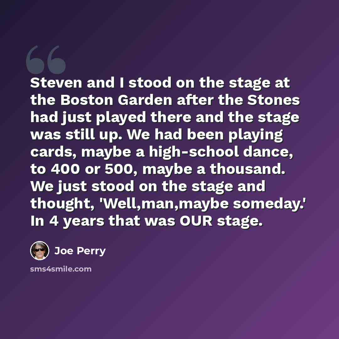 “Steven and I stood on the stage at the Boston Garden after the Stones had just played there and the stage was still up. We had been playing cards, maybe a high-school dance, to 400 or 500, maybe a thousand. We just stood on the stage and thought, 'Well,man,maybe someday.' In 4 years that was OUR…” quote by Joe Perry