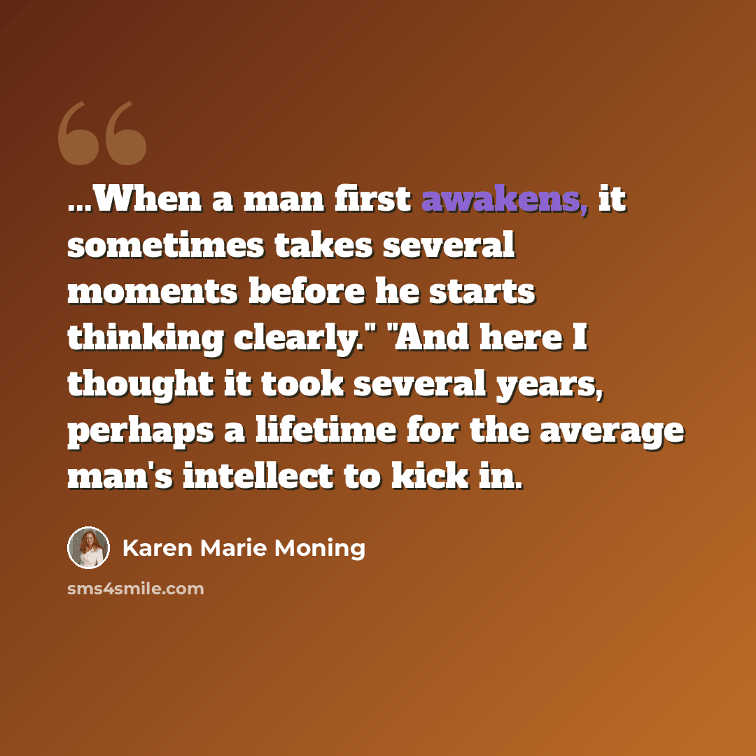“...When a man first awakens, it sometimes takes several moments before he starts thinking clearly." "And here I thought it took several years, perhaps a lifetime for the average man's intellect to kick in.” quote by Karen Marie Moning