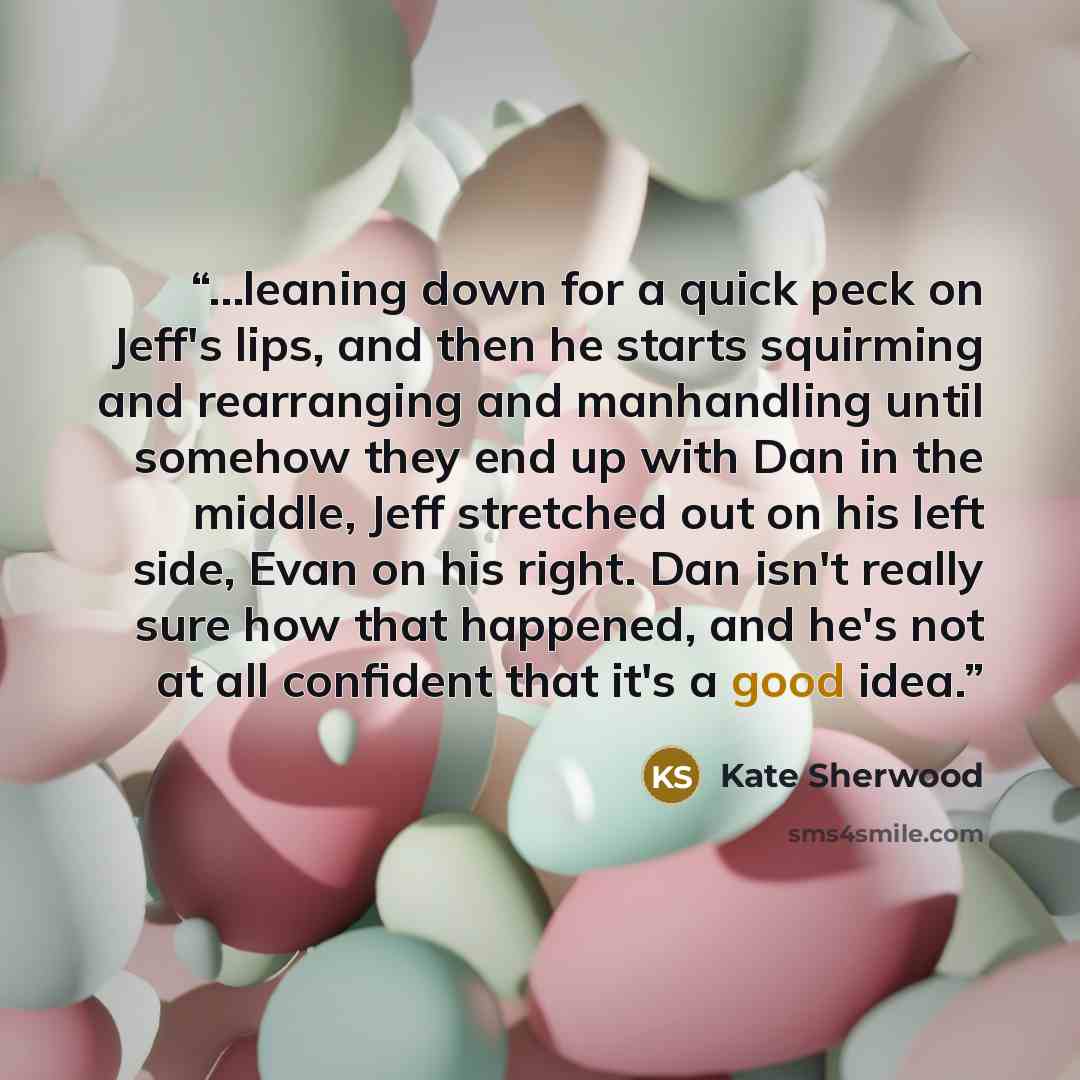 “...leaning down for a quick peck on Jeff's lips, and then he starts squirming and rearranging and manhandling until somehow they end up with Dan in the middle, Jeff stretched out on his left side, Evan on his right. Dan isn't really sure how that happened, and he's not at all confident that it's a…” quote by Kate Sherwood