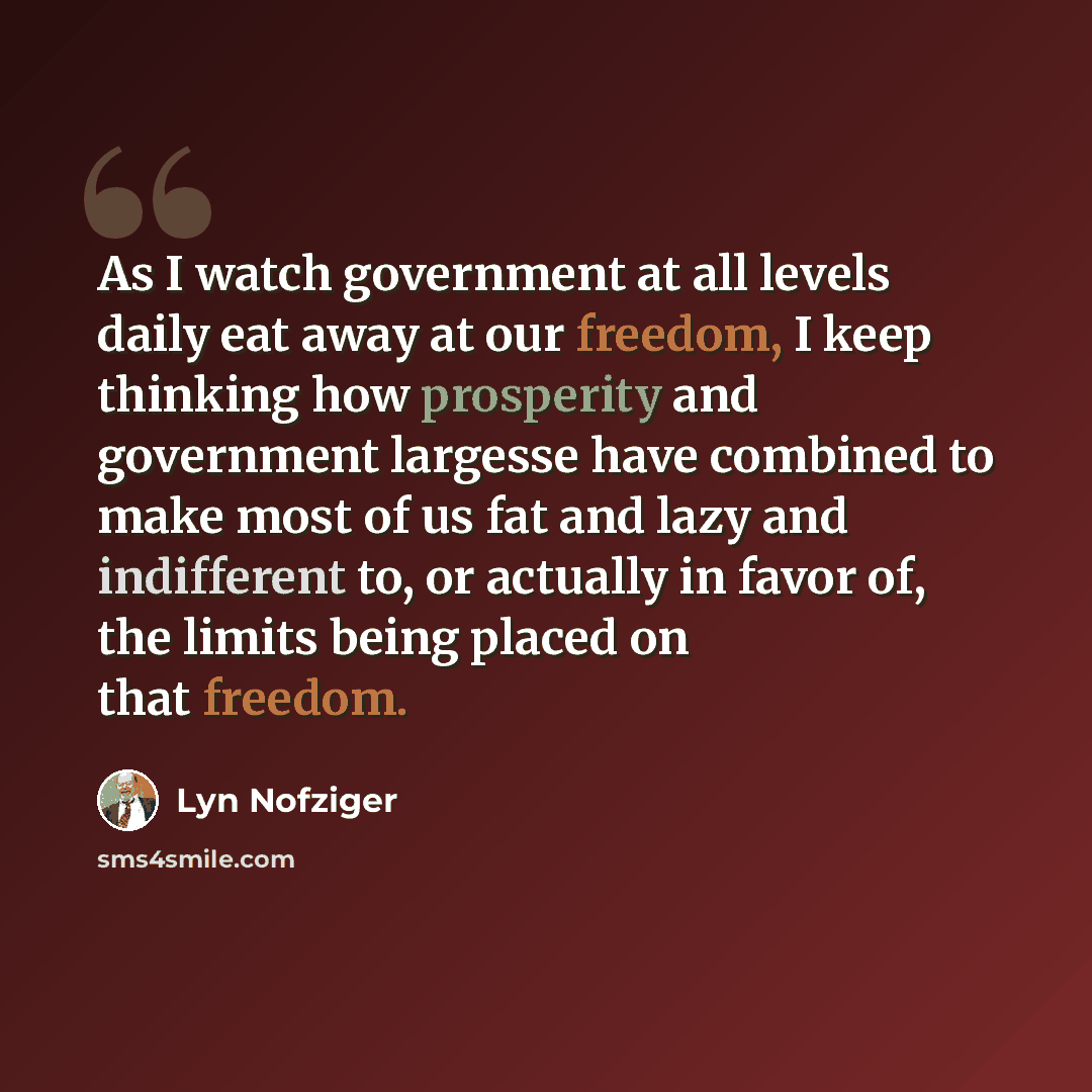 “As I watch government at all levels daily eat away at our freedom, I keep thinking how prosperity and government largesse have combined to make most of us fat and lazy and indifferent to, or actually in favor of, the limits being placed on that freedom.” quote by Lyn Nofziger