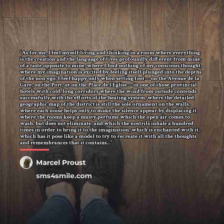 “As for me, I feel myself living and thinking in a room where everything is the creation and the language of lives profoundly different from mine, of a taste opposite to mine, where I find nothing of my conscious thought, where my imagination is excited by feeling itself plunged into the depths of…” quote by Marcel Proust