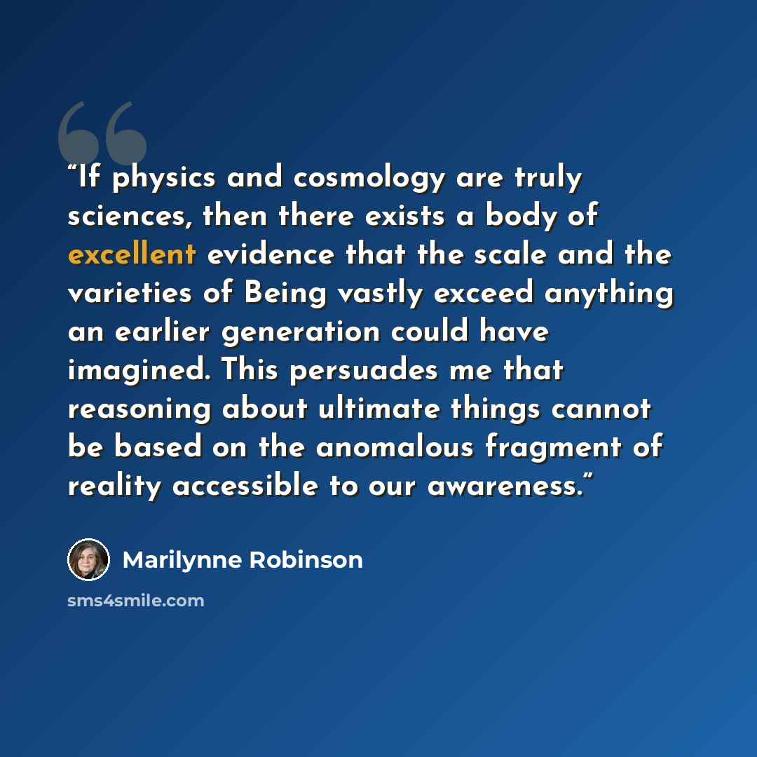 “If physics and cosmology are truly sciences, then there exists a body of excellent evidence that the scale and the varieties of Being vastly exceed anything an earlier generation could have imagined. This persuades me that reasoning about ultimate things cannot be based on the anomalous fragment…” quote by Marilynne Robinson