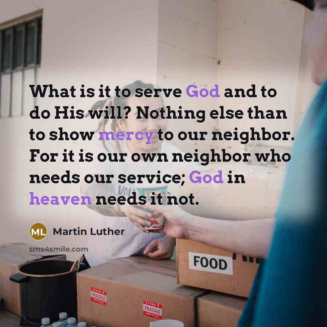 “What is it to serve God and to do His will? Nothing else than to show mercy to our neighbor. For it is our own neighbor who needs our service; God in heaven needs it not.” quote by Martin Luther