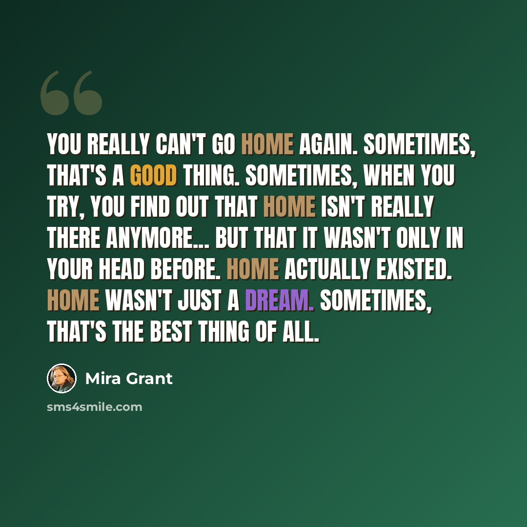 “You really can't go home again. Sometimes, that's a good thing. Sometimes, when you try, you find out that home isn't really there anymore... but that it wasn't only in your head before. Home actually existed. Home wasn't just a dream. Sometimes, that's the best thing of all.” quote by Mira Grant