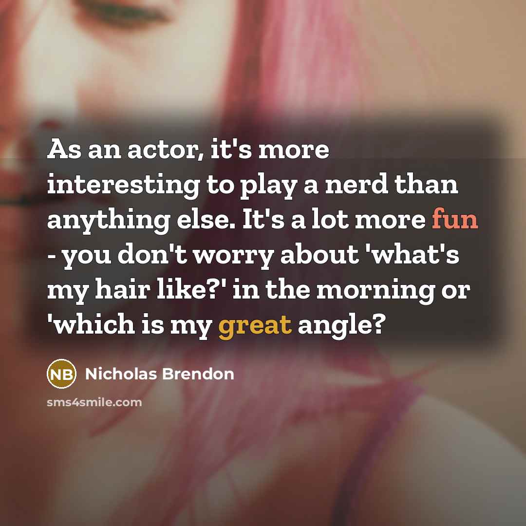 “As an actor, it's more interesting to play a nerd than anything else. It's a lot more fun - you don't worry about 'what's my hair like?' in the morning or 'which is my great angle?” quote by Nicholas Brendon