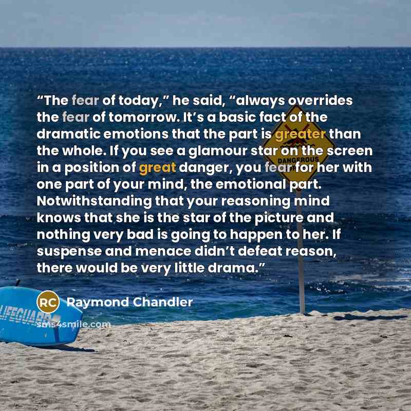 “The fear of today,” he said, “always overrides the fear of tomorrow. It’s a basic fact of the dramatic emotions that the part is greater than the whole. If you see a glamour star on the screen in a position of great danger, you fear for her with one part of your mind, the emotional part…” quote by Raymond Chandler
