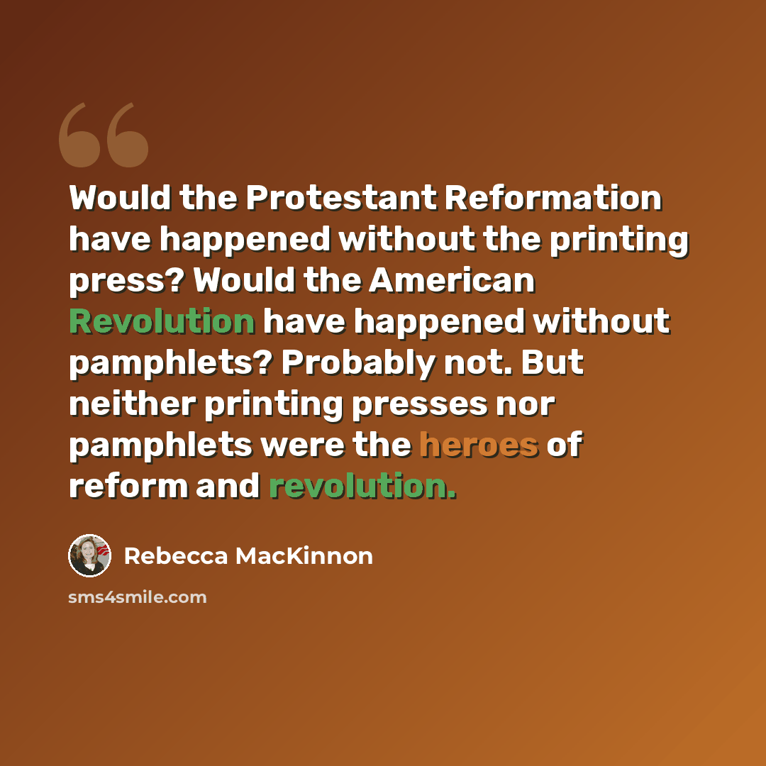 “Would the Protestant Reformation have happened without the printing press? Would the American Revolution have happened without pamphlets? Probably not. But neither printing presses nor pamphlets were the heroes of reform and revolution.” quote by Rebecca MacKinnon